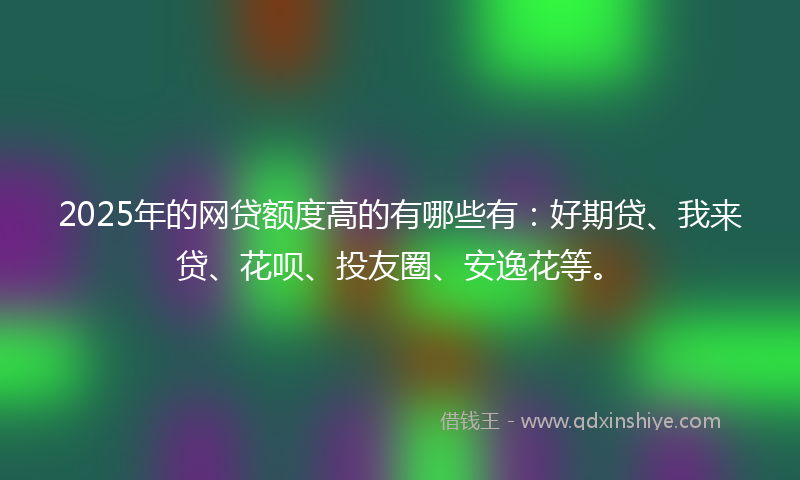 2025年的网贷额度高的有哪些有：好期贷、我来贷、花呗、投友圈、安逸花等。