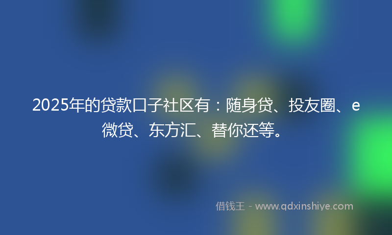 2025年的贷款口子社区有：随身贷、投友圈、e微贷、东方汇、替你还等。