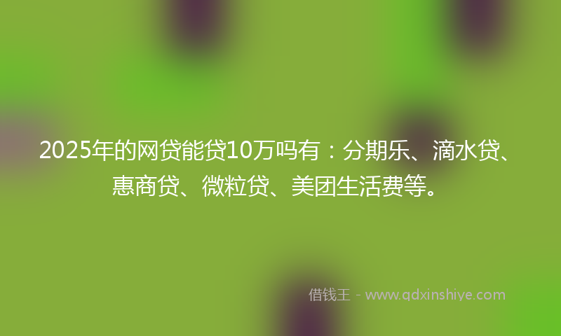 2025年的网贷能贷10万吗有：分期乐、滴水贷、惠商贷、微粒贷、美团生活费等。