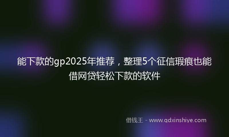 能下款的gp2025年推荐，整理5个征信瑕疵也能借网贷轻松下款的软件