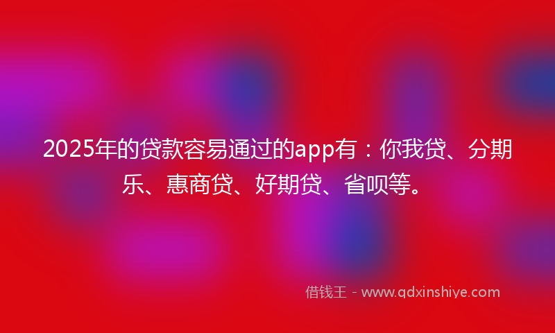 2025年的贷款容易通过的app有：你我贷、分期乐、惠商贷、好期贷、省呗等。