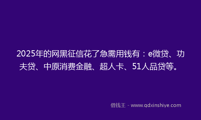 2025年的网黑征信花了急需用钱有：e微贷、功夫贷、中原消费金融、超人卡、51人品贷等。
