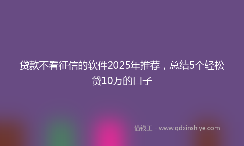 贷款不看征信的软件2025年推荐，总结5个轻松贷10万的口子