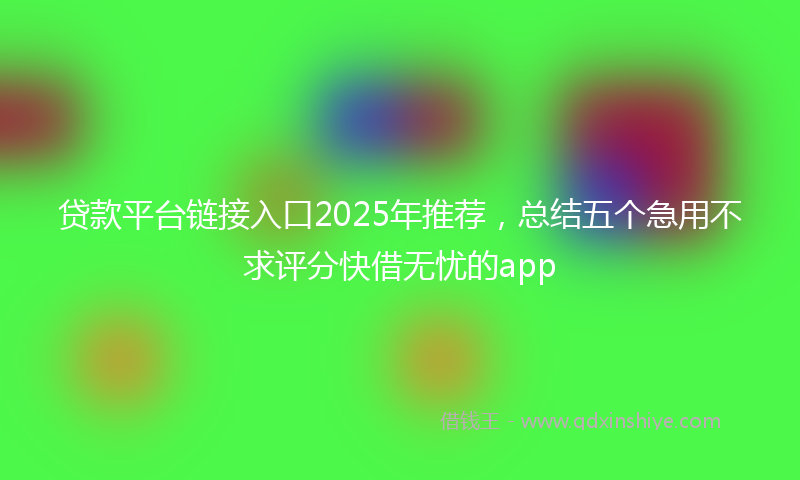 贷款平台链接入口2025年推荐，总结五个急用不求评分快借无忧的app