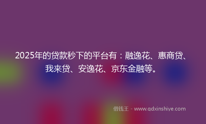 2025年的贷款秒下的平台有：融逸花、惠商贷、我来贷、安逸花、京东金融等。