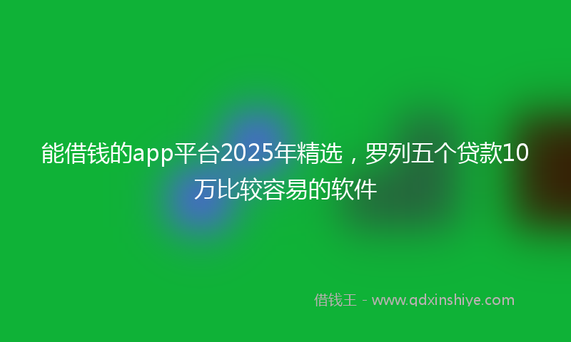 能借钱的app平台2025年精选，罗列五个贷款10万比较容易的软件