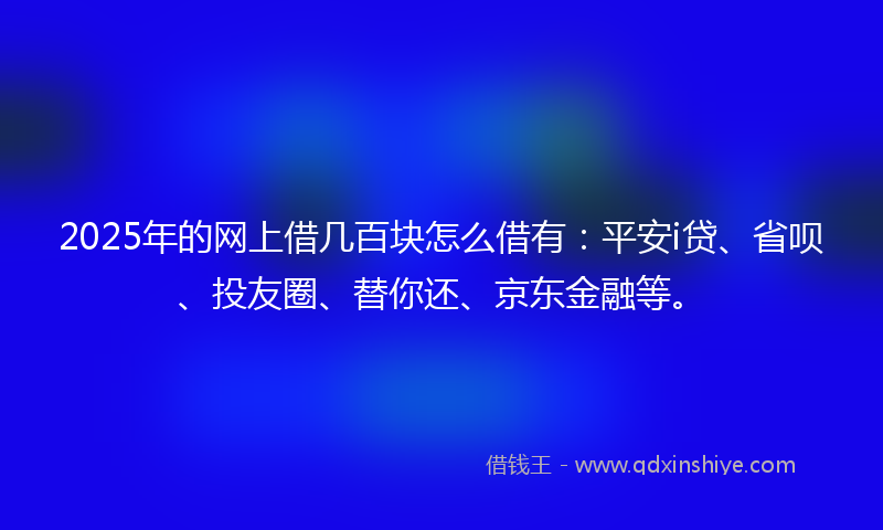 2025年的网上借几百块怎么借有：平安i贷、省呗、投友圈、替你还、京东金融等。