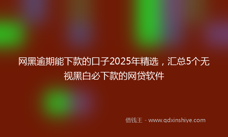 网黑逾期能下款的口子2025年精选，汇总5个无视黑白必下款的网贷软件