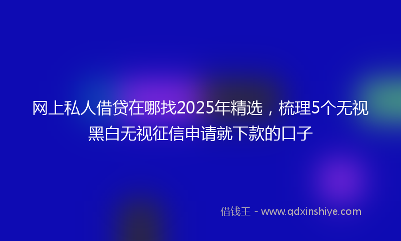 网上私人借贷在哪找2025年精选，梳理5个无视黑白无视征信申请就下款的口子