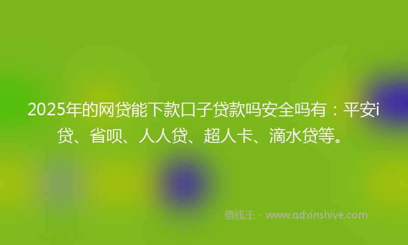 2025年的网贷能下款口子贷款吗安全吗有：平安i贷、省呗、人人贷、超人卡、滴水贷等。