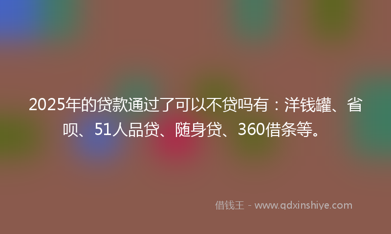2025年的贷款通过了可以不贷吗有：洋钱罐、省呗、51人品贷、随身贷、360借条等。