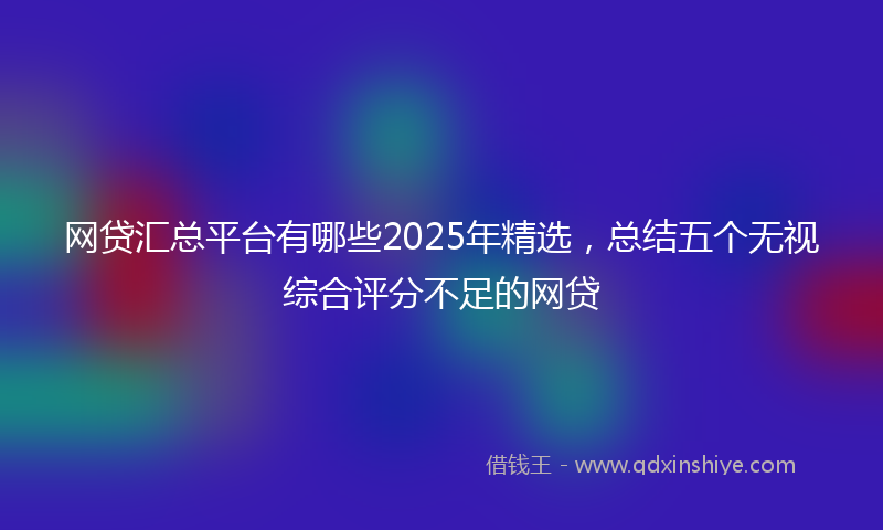 网贷汇总平台有哪些2025年精选，总结五个无视综合评分不足的网贷