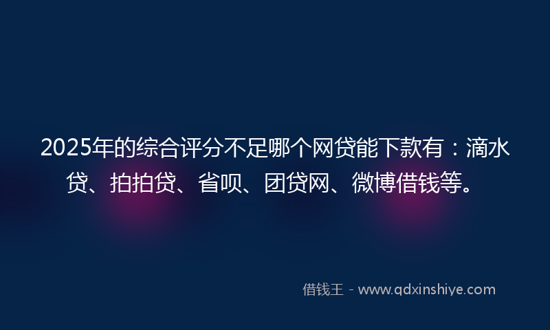 2025年的综合评分不足哪个网贷能下款有：滴水贷、拍拍贷、省呗、团贷网、微博借钱等。