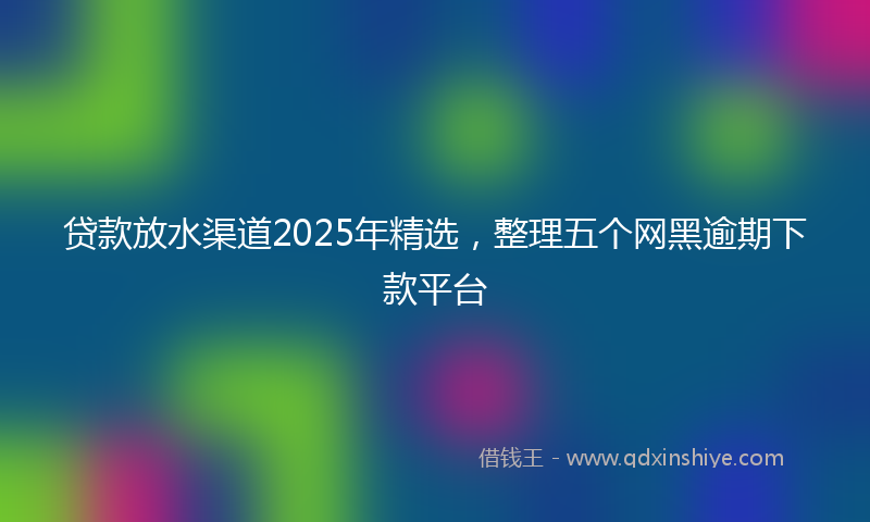 贷款放水渠道2025年精选，整理五个网黑逾期下款平台