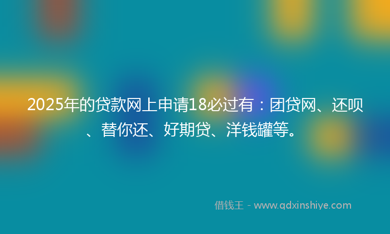 2025年的贷款网上申请18必过有：团贷网、还呗、替你还、好期贷、洋钱罐等。