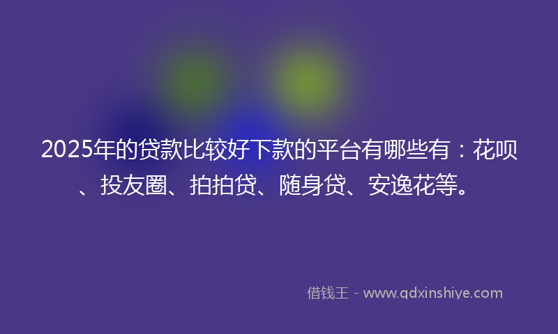 2025年的贷款比较好下款的平台有哪些有：花呗、投友圈、拍拍贷、随身贷、安逸花等。