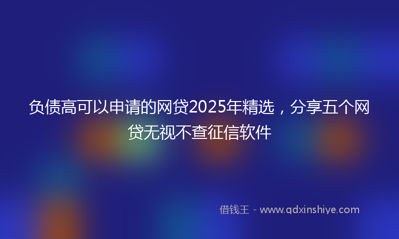 负债高可以申请的网贷2025年精选，分享五个网贷无视不查征信软件