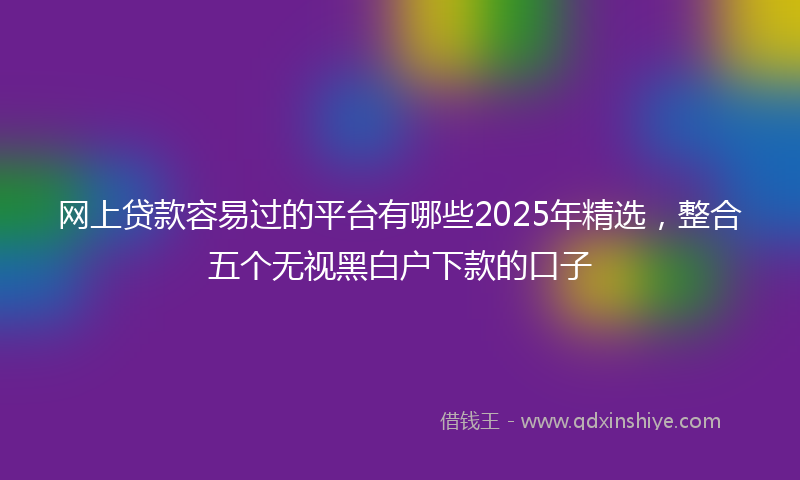 网上贷款容易过的平台有哪些2025年精选，整合五个无视黑白户下款的口子