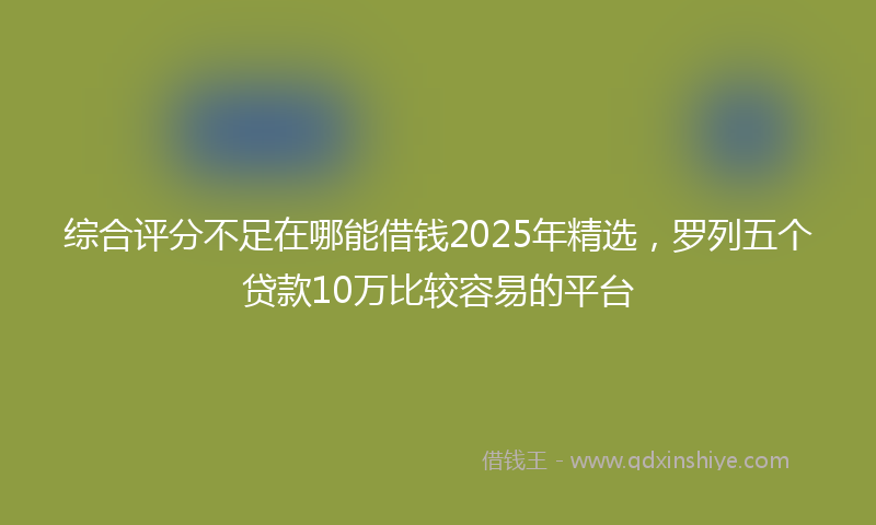 综合评分不足在哪能借钱2025年精选，罗列五个贷款10万比较容易的平台