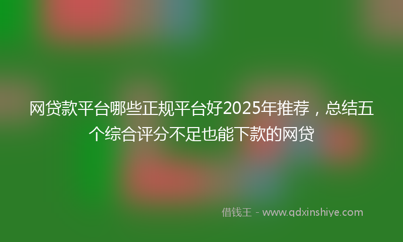 网贷款平台哪些正规平台好2025年推荐，总结五个综合评分不足也能下款的网贷