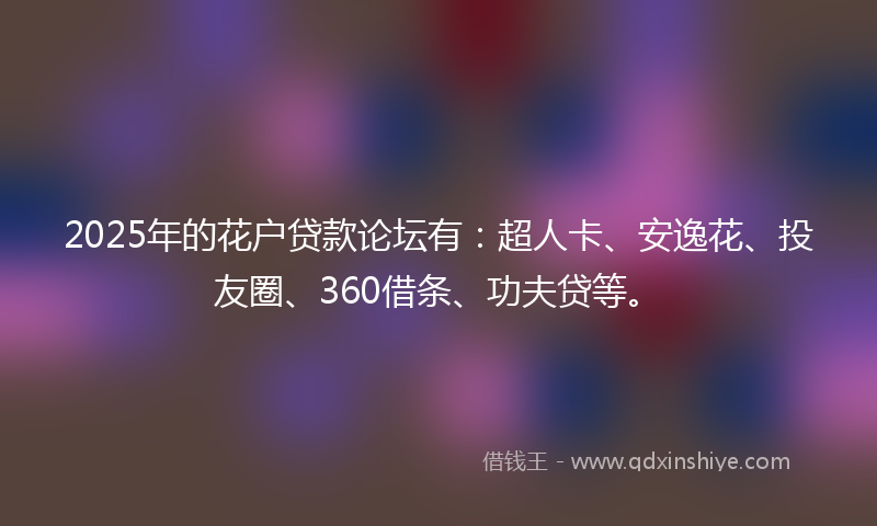 2025年的花户贷款论坛有：超人卡、安逸花、投友圈、360借条、功夫贷等。