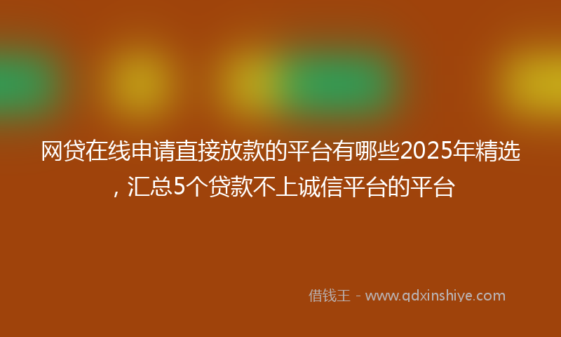 网贷在线申请直接放款的平台有哪些2025年精选，汇总5个贷款不上诚信平台的平台