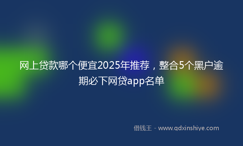网上贷款哪个便宜2025年推荐，整合5个黑户逾期必下网贷app名单