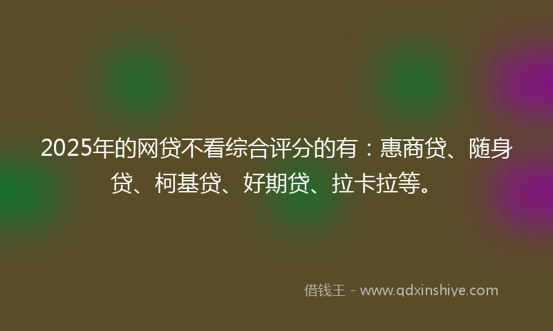 2025年的网贷不看综合评分的有：惠商贷、随身贷、柯基贷、好期贷、拉卡拉等。