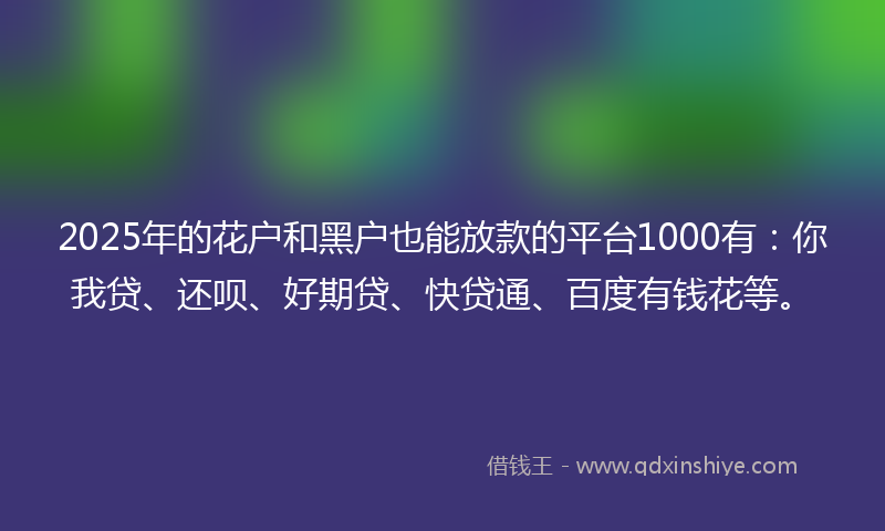 2025年的花户和黑户也能放款的平台1000有：你我贷、还呗、好期贷、快贷通、百度有钱花等。