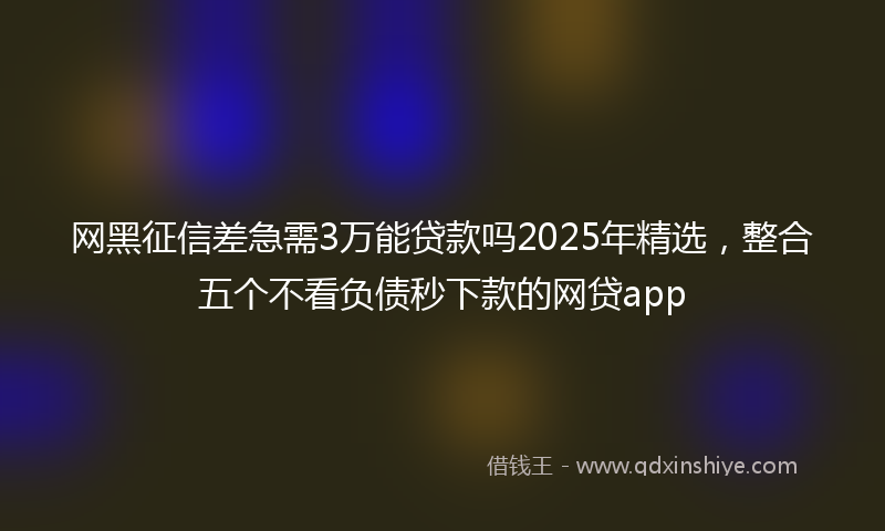 网黑征信差急需3万能贷款吗2025年精选，整合五个不看负债秒下款的网贷app