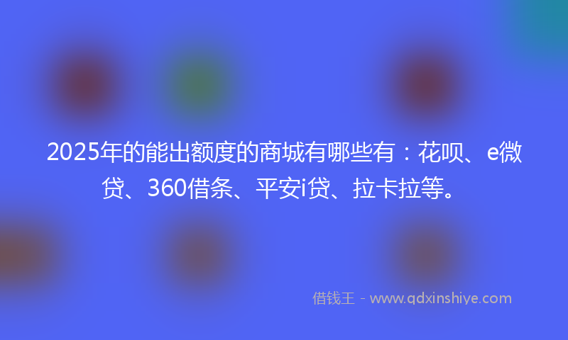2025年的能出额度的商城有哪些有：花呗、e微贷、360借条、平安i贷、拉卡拉等。