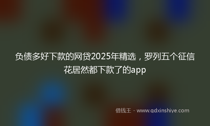 负债多好下款的网贷2025年精选，罗列五个征信花居然都下款了的app