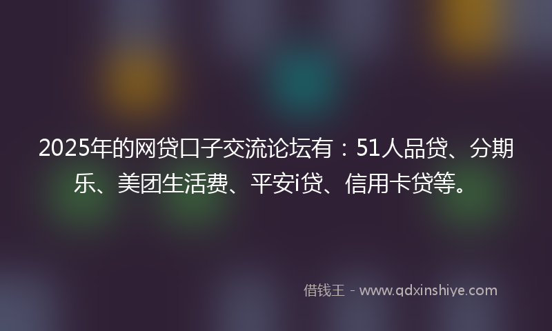 2025年的网贷口子交流论坛有：51人品贷、分期乐、美团生活费、平安i贷、信用卡贷等。