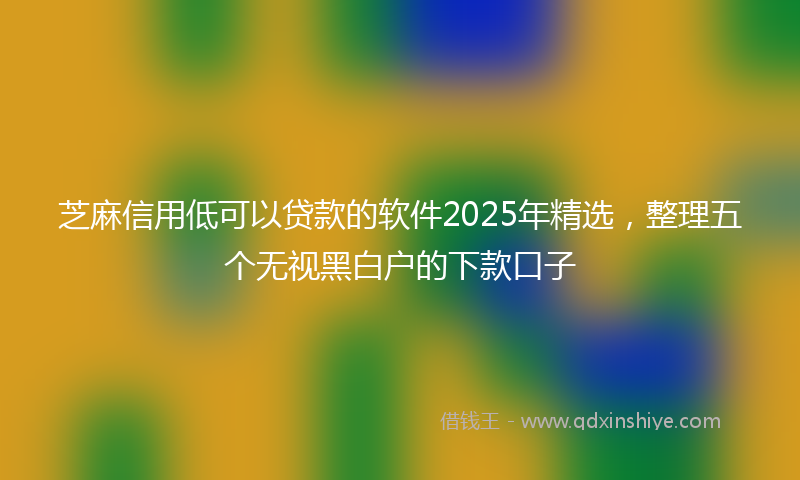 芝麻信用低可以贷款的软件2025年精选，整理五个无视黑白户的下款口子