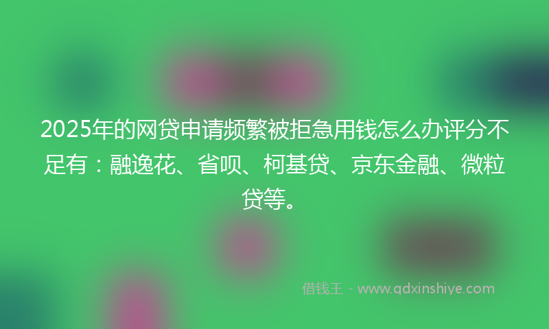2025年的网贷申请频繁被拒急用钱怎么办评分不足有：融逸花、省呗、柯基贷、京东金融、微粒贷等。