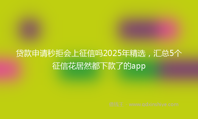 贷款申请秒拒会上征信吗2025年精选，汇总5个征信花居然都下款了的app