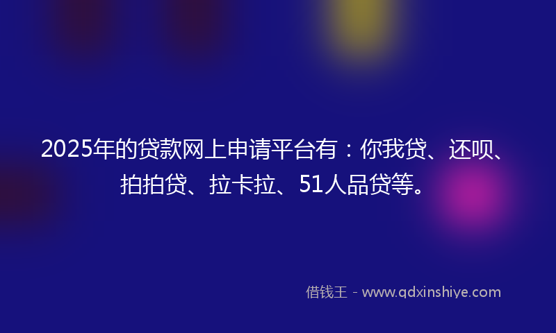 2025年的贷款网上申请平台有：你我贷、还呗、拍拍贷、拉卡拉、51人品贷等。
