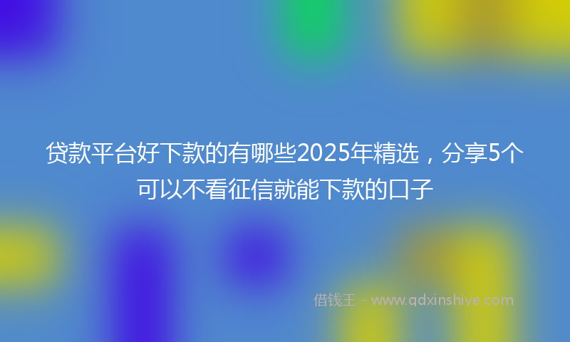 贷款平台好下款的有哪些2025年精选，分享5个可以不看征信就能下款的口子