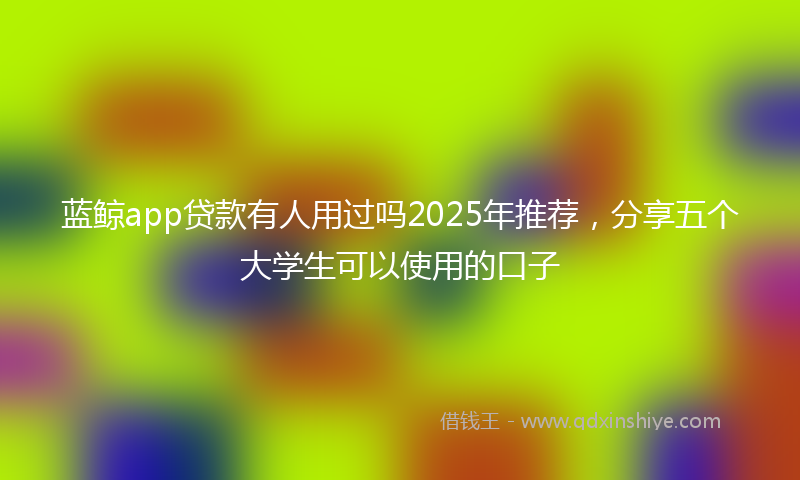 蓝鲸app贷款有人用过吗2025年推荐，分享五个大学生可以使用的口子