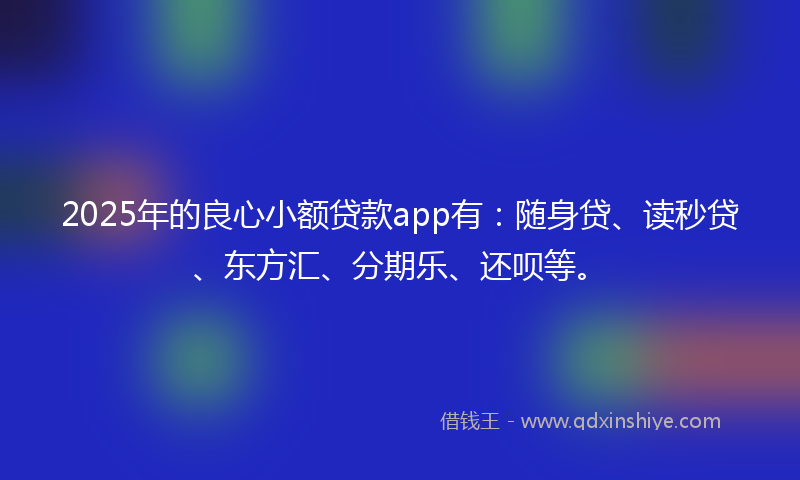 2025年的良心小额贷款app有：随身贷、读秒贷、东方汇、分期乐、还呗等。