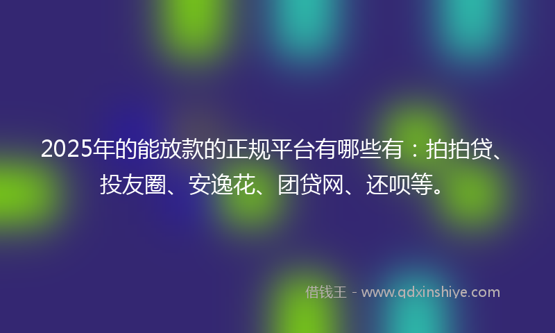 2025年的能放款的正规平台有哪些有：拍拍贷、投友圈、安逸花、团贷网、还呗等。