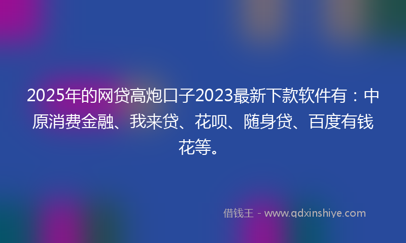 2025年的网贷高炮口子2023最新下款软件有：中原消费金融、我来贷、花呗、随身贷、百度有钱花等。