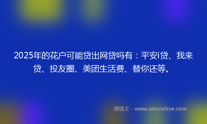 2025年的花户可能贷出网贷吗有：平安i贷、我来贷、投友圈、美团生活费、替你还等。