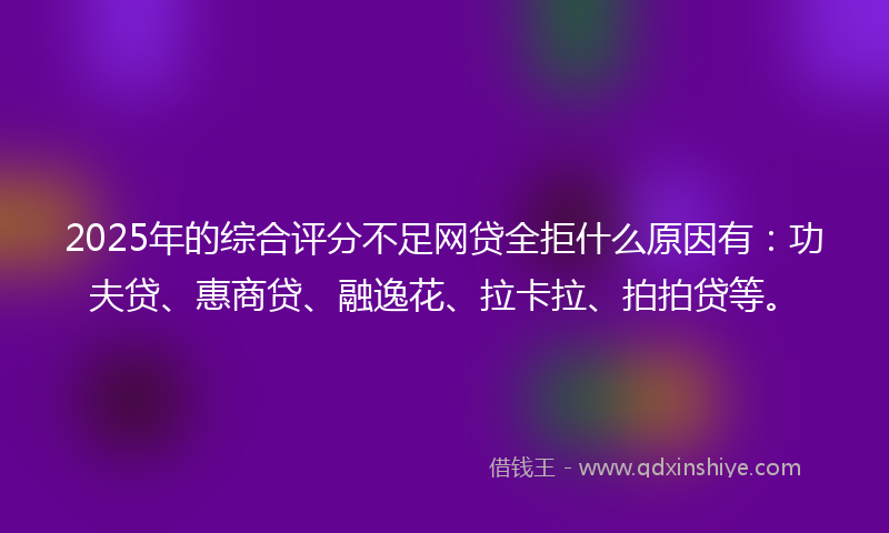 2025年的综合评分不足网贷全拒什么原因有：功夫贷、惠商贷、融逸花、拉卡拉、拍拍贷等。