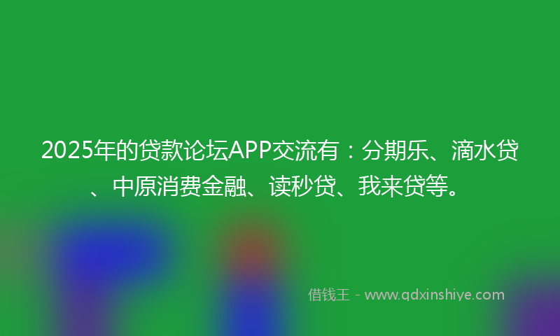 2025年的贷款论坛APP交流有：分期乐、滴水贷、中原消费金融、读秒贷、我来贷等。