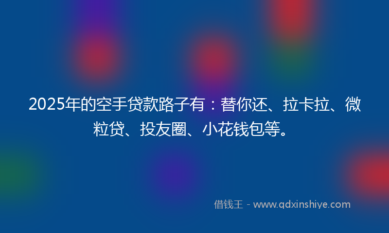 2025年的空手贷款路子有：替你还、拉卡拉、微粒贷、投友圈、小花钱包等。