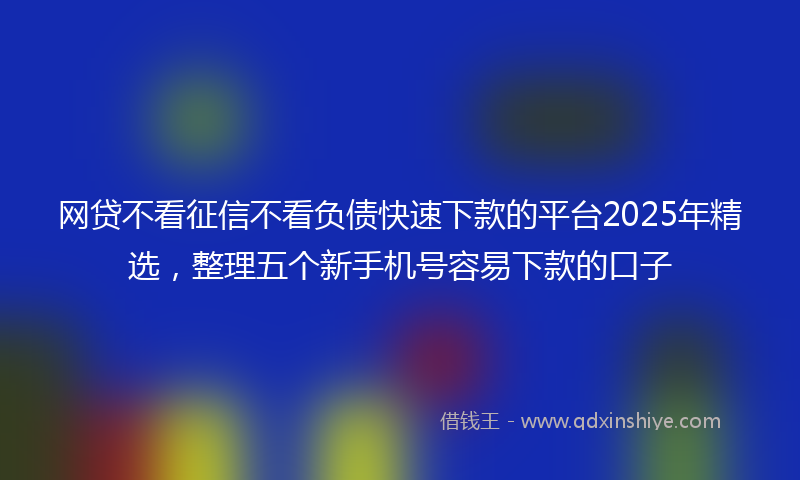 网贷不看征信不看负债快速下款的平台2025年精选，整理五个新手机号容易下款的口子