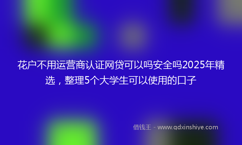 花户不用运营商认证网贷可以吗安全吗2025年精选，整理5个大学生可以使用的口子
