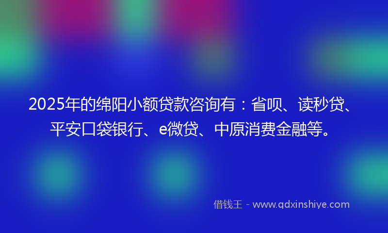 2025年的绵阳小额贷款咨询有：省呗、读秒贷、平安口袋银行、e微贷、中原消费金融等。