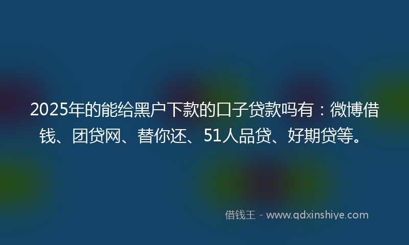 2025年的能给黑户下款的口子贷款吗有：微博借钱、团贷网、替你还、51人品贷、好期贷等。